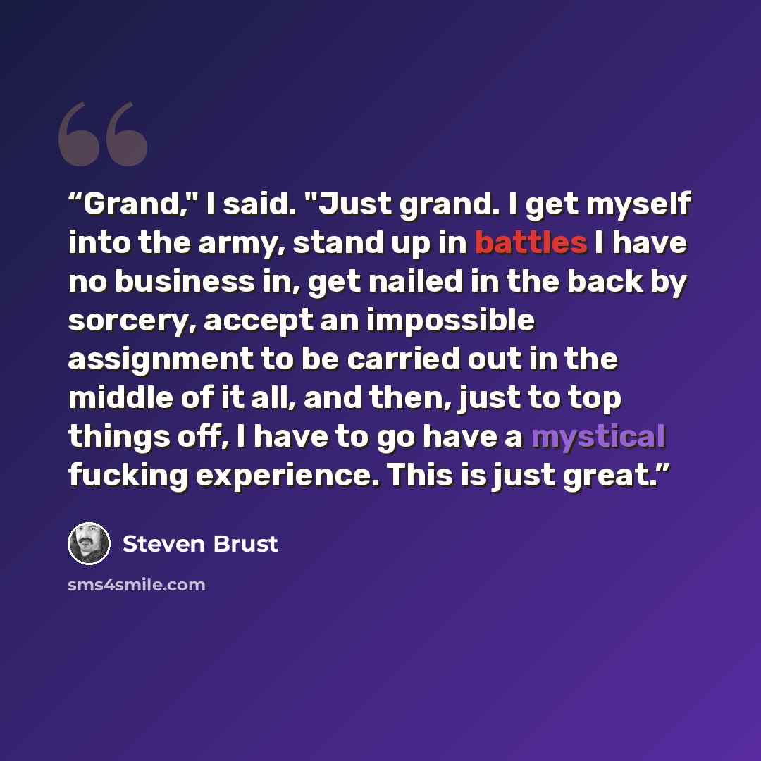 “Grand," I said. "Just grand. I get myself into the army, stand up in battles I have no business in, get nailed in the back by sorcery, accept an impossible assignment to be carried out in the middle of it all, and then, just to top things off, I have to go have a mystical fucking experience. This…” quote by Steven Brust