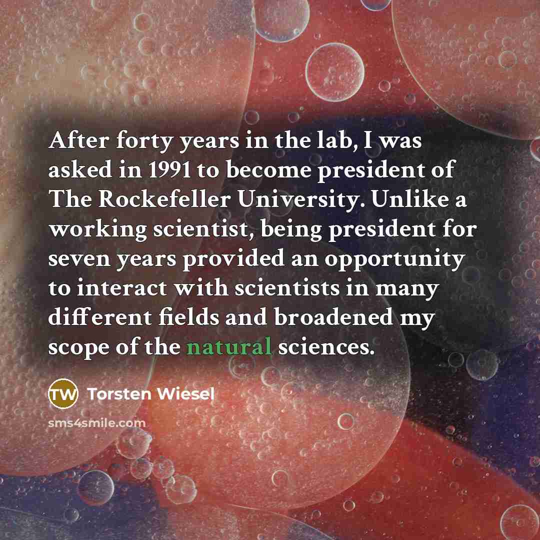 “After forty years in the lab, I was asked in 1991 to become president of The Rockefeller University. Unlike a working scientist, being president for seven years provided an opportunity to interact with scientists in many different fields and broadened my scope of the natural sciences.” quote by Torsten Wiesel