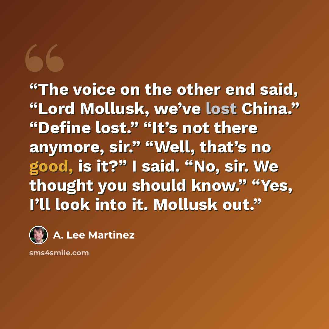 “The voice on the other end said, “Lord Mollusk, we’ve lost China.” “Define lost.” “It’s not there anymore, sir.” “Well, that’s no good, is it?” I said. “No, sir. We thought you should know.” “Yes, I’ll look into it. Mollusk out.” quote by A. Lee Martinez