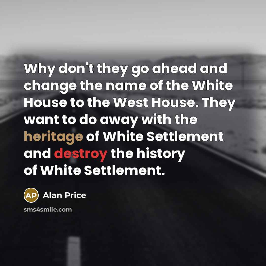 “Why don't they go ahead and change the name of the White House to the West House. They want to do away with the heritage of White Settlement and destroy the history of White Settlement.” quote by Alan Price