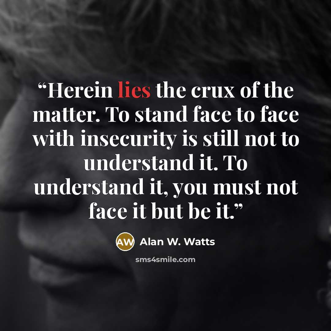 “Herein lies the crux of the matter. To stand face to face with insecurity is still not to understand it. To understand it, you must not face it but be it.” quote by Alan W. Watts