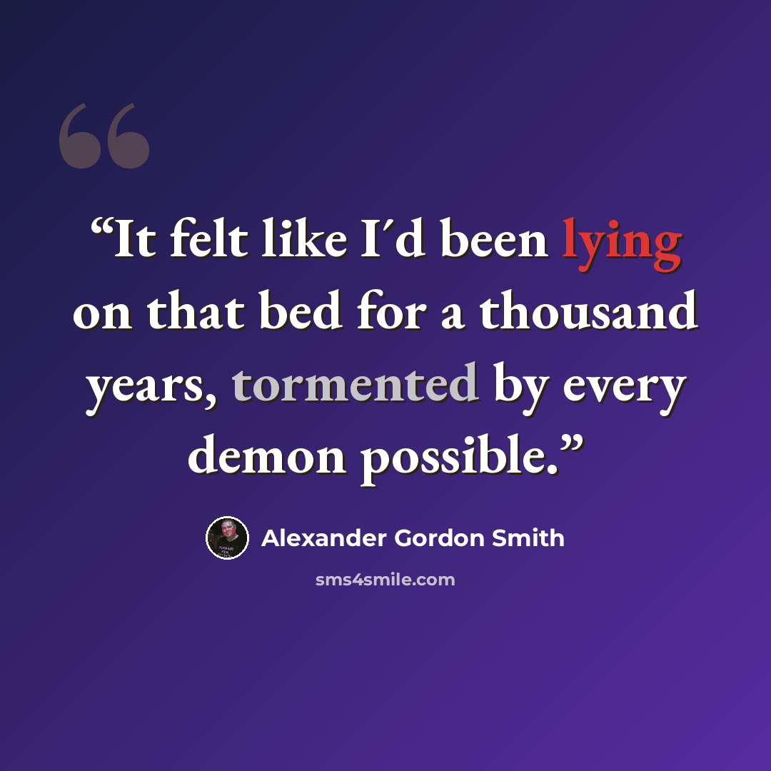“It felt like I´d been lying on that bed for a thousand years, tormented by every demon possible.” quote by Alexander Gordon Smith