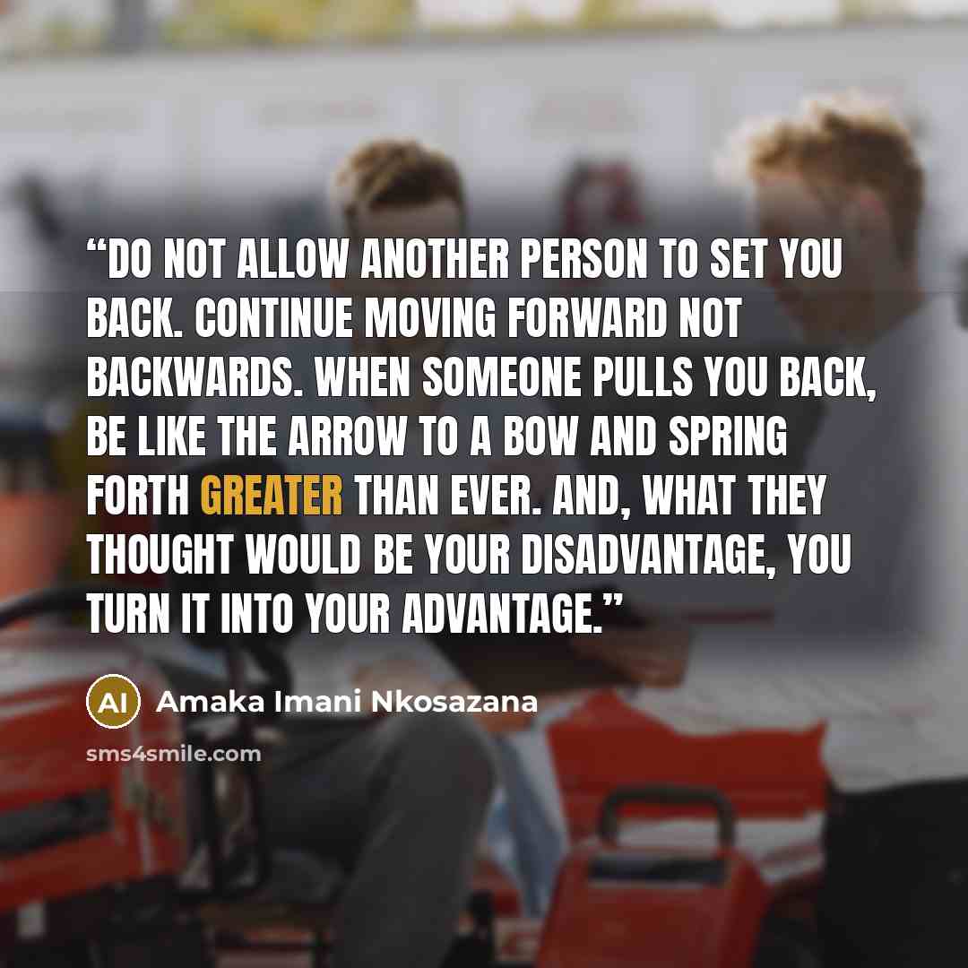 “Do not allow another person to set you back. Continue moving forward not backwards. When someone pulls you back, be like the arrow to a bow and spring forth greater than ever. And, what they thought would be your disadvantage, you turn it into your advantage.” quote by Amaka Imani Nkosazana