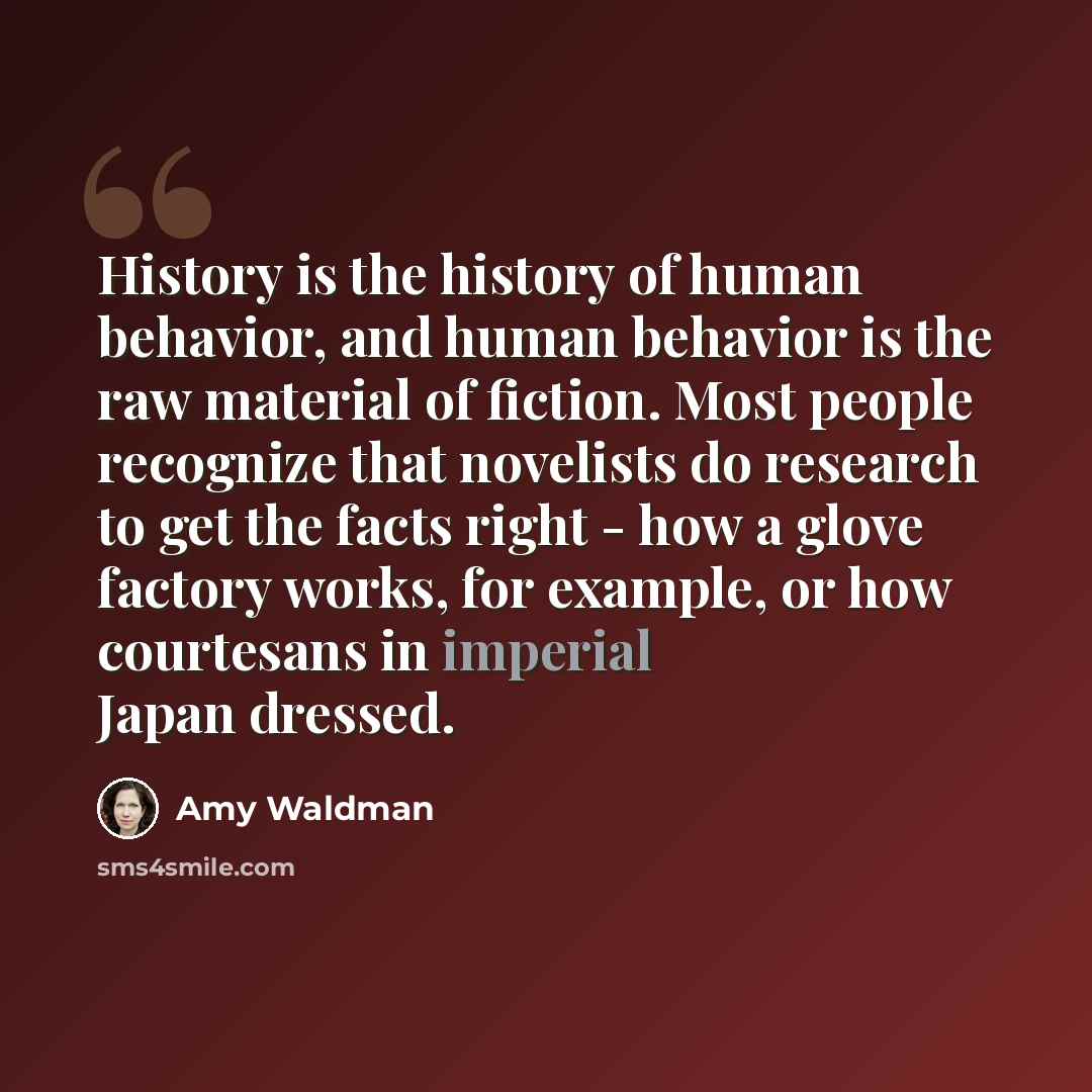 “History is the history of human behavior, and human behavior is the raw material of fiction. Most people recognize that novelists do research to get the facts right - how a glove factory works, for example, or how courtesans in imperial Japan dressed.” quote by Amy Waldman