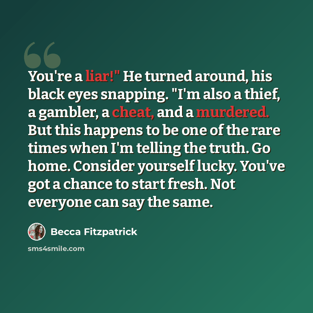 “You're a liar!" He turned around, his black eyes snapping. "I'm also a thief, a gambler, a cheat, and a murdered. But this happens to be one of the rare times when I'm telling the truth. Go home. Consider yourself lucky. You've got a chance to start fresh. Not everyone can say the same.” quote by Becca Fitzpatrick