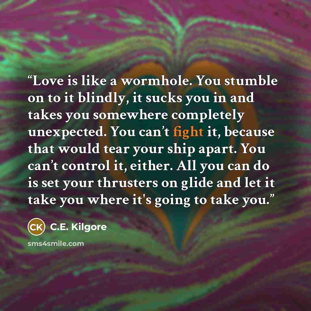 “Love is like a wormhole. You stumble on to it blindly, it sucks you in and takes you somewhere completely unexpected. You can’t fight it, because that would tear your ship apart. You can’t control it, either. All you can do is set your thrusters on glide and let it take you where it's going to…” quote by C.E. Kilgore