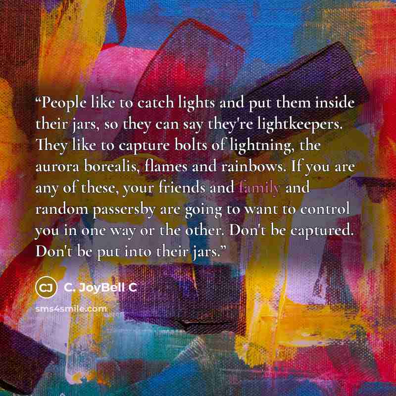 “People like to catch lights and put them inside their jars, so they can say they're lightkeepers. They like to capture bolts of lightning, the aurora borealis, flames and rainbows. If you are any of these, your friends and family and random passersby are going to want to control you in one way or…” quote by C. JoyBell C