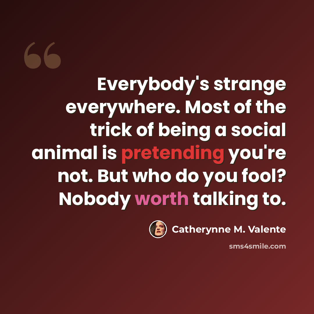 “Everybody's strange everywhere. Most of the trick of being a social animal is pretending you're not. But who do you fool? Nobody worth talking to.” quote by Catherynne M. Valente