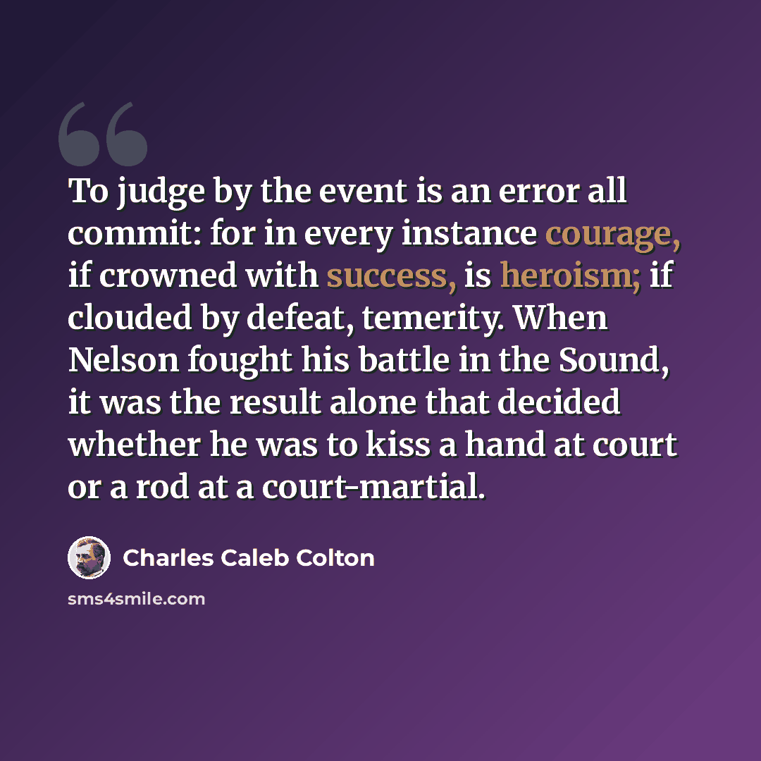 “To judge by the event is an error all commit: for in every instance courage, if crowned with success, is heroism; if clouded by defeat, temerity. When Nelson fought his battle in the Sound, it was the result alone that decided whether he was to kiss a hand at court or a rod at a court-martial.” quote by Charles Caleb Colton