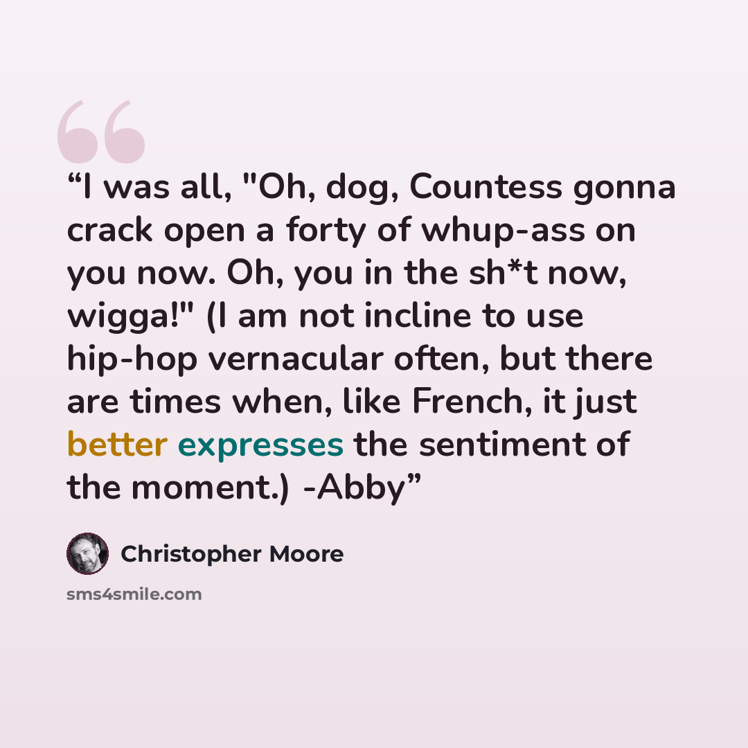 “I was all, "Oh, dog, Countess gonna crack open a forty of whup-ass on you now. Oh, you in the sh*t now, wigga!" (I am not incline to use hip-hop vernacular often, but there are times when, like French, it just better expresses the sentiment of the moment.) -Abby” quote by Christopher Moore