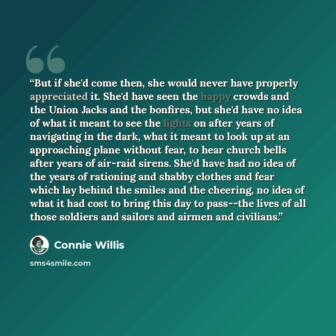 “But if she'd come then, she would never have properly appreciated it. She'd have seen the happy crowds and the Union Jacks and the bonfires, but she'd have no idea of what it meant to see the lights on after years of navigating in the dark, what it meant to look up at an approaching plane without…” quote by Connie Willis