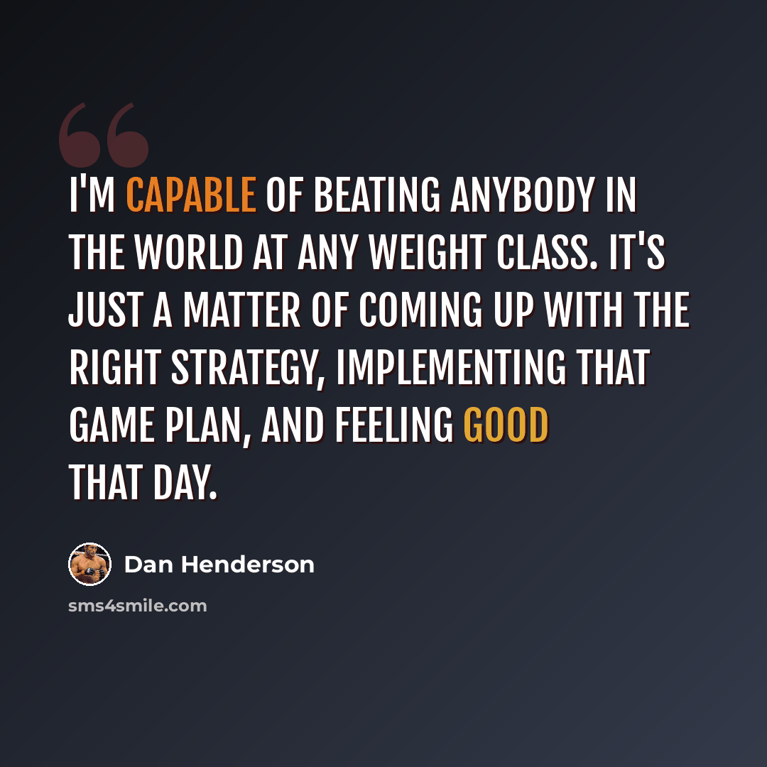 “I'm capable of beating anybody in the world at any weight class. It's just a matter of coming up with the right strategy, implementing that game plan, and feeling good that day.” quote by Dan Henderson