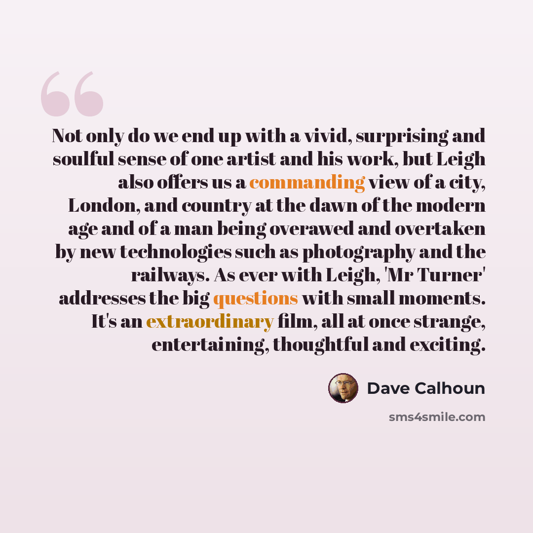 “Not only do we end up with a vivid, surprising and soulful sense of one artist and his work, but Leigh also offers us a commanding view of a city, London, and country at the dawn of the modern age and of a man being overawed and overtaken by new technologies such as photography and the railways…” quote by Dave Calhoun