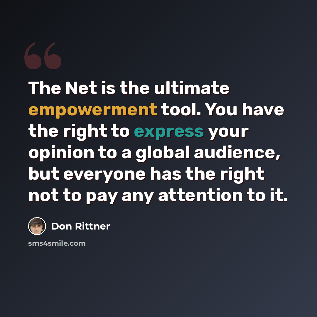 “The Net is the ultimate empowerment tool. You have the right to express your opinion to a global audience, but everyone has the right not to pay any attention to it.” quote by Don Rittner