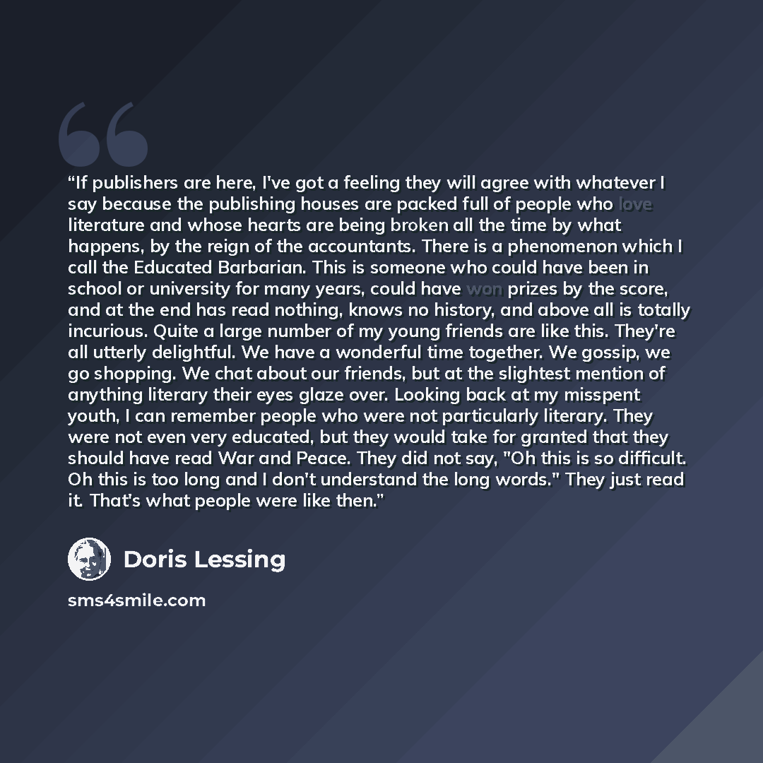 “If publishers are here, I've got a feeling they will agree with whatever I say because the publishing houses are packed full of people who love literature and whose hearts are being broken all the time by what happens, by the reign of the accountants. There is a phenomenon which I call the…” quote by Doris Lessing