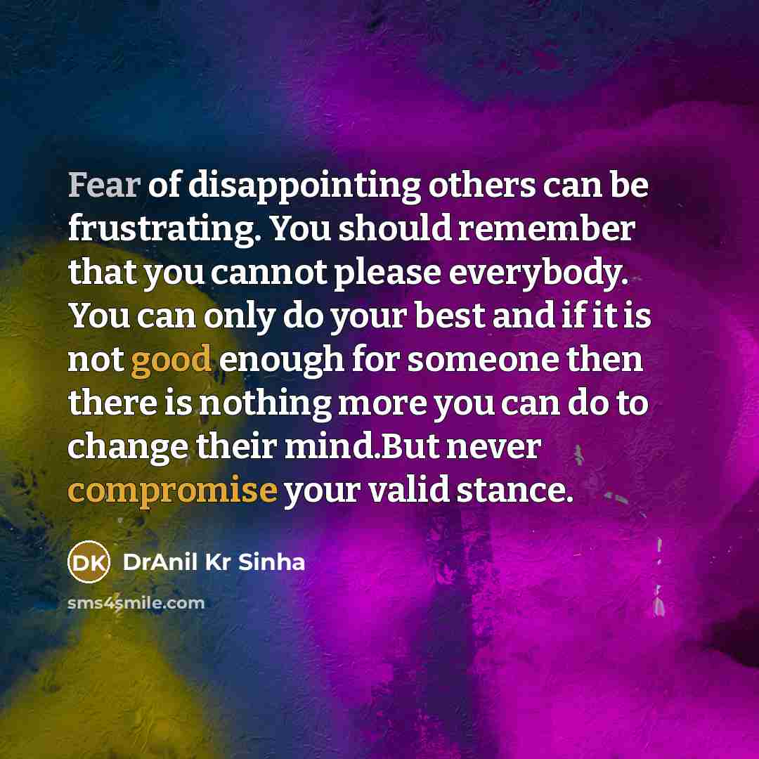“Fear of disappointing others can be frustrating. You should remember that you cannot please everybody. You can only do your best and if it is not good enough for someone then there is nothing more you can do to change their mind.But never compromise your valid stance.” quote by DrAnil Kr Sinha