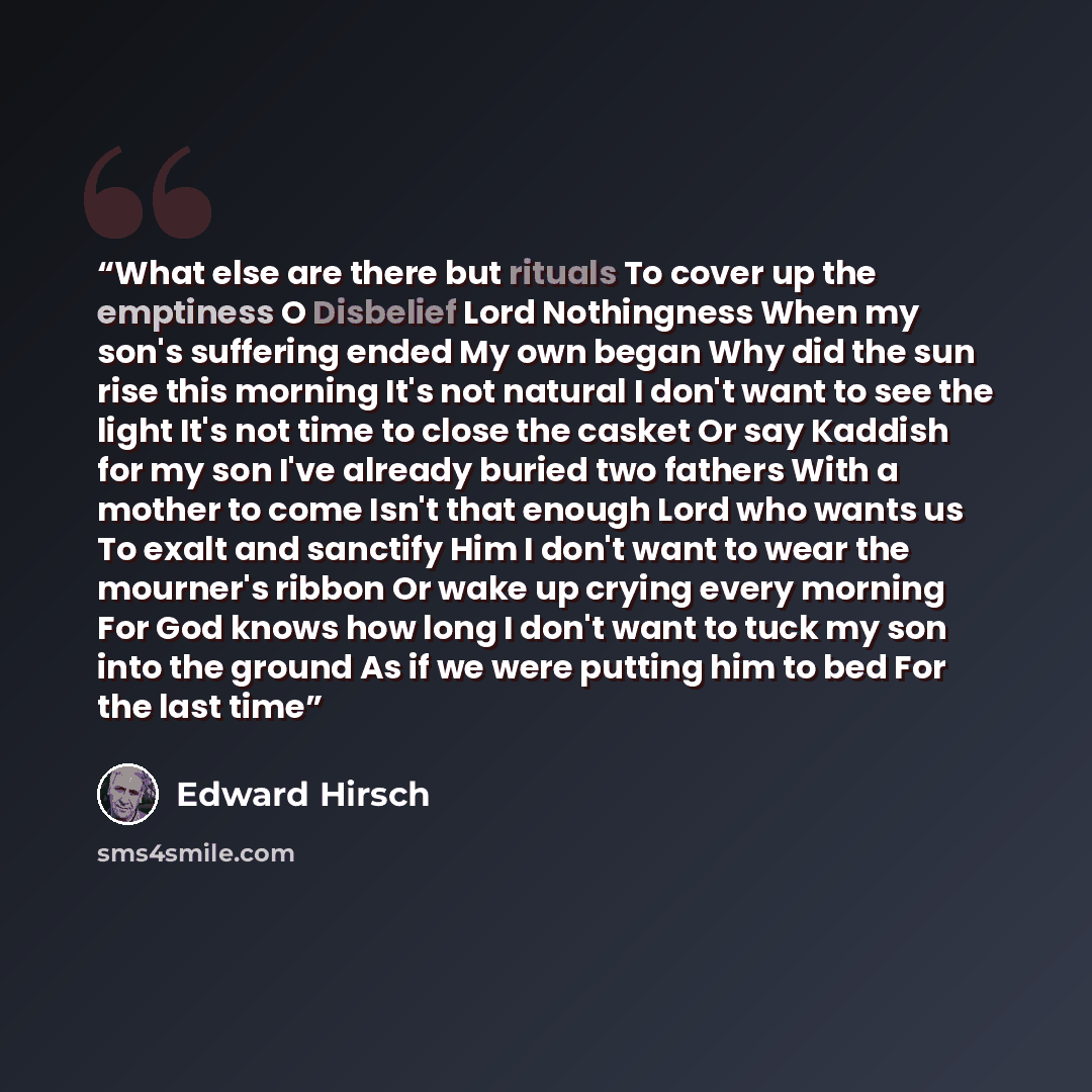 “What else are there but rituals To cover up the emptiness O Disbelief Lord Nothingness When my son's suffering ended My own began Why did the sun rise this morning It's not natural I don't want to see the light It's not time to close the casket Or say Kaddish for my son I've already buried two…” quote by Edward Hirsch