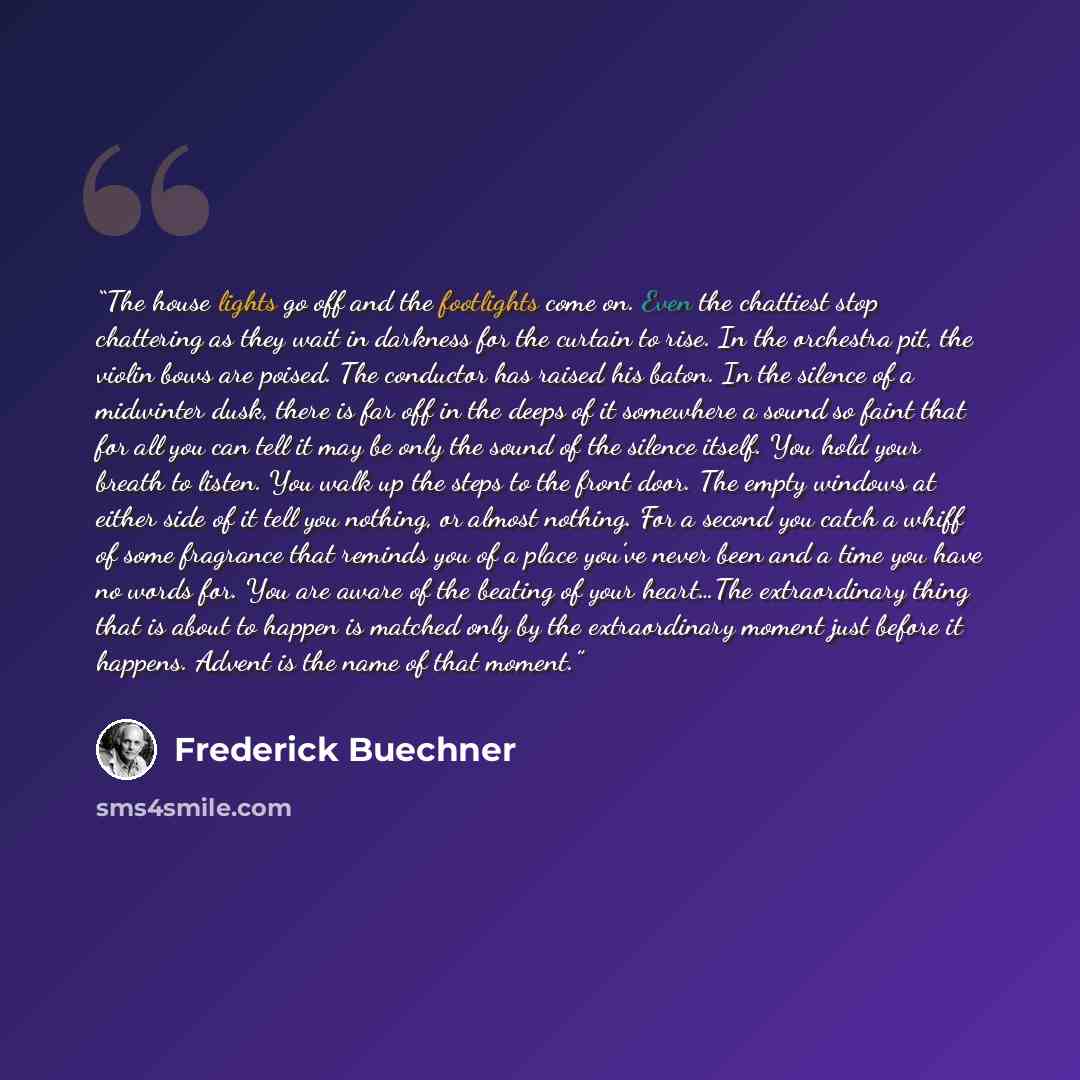 “The house lights go off and the footlights come on. Even the chattiest stop chattering as they wait in darkness for the curtain to rise. In the orchestra pit, the violin bows are poised. The conductor has raised his baton. In the silence of a midwinter dusk, there is far off in the deeps of it…” quote by Frederick Buechner