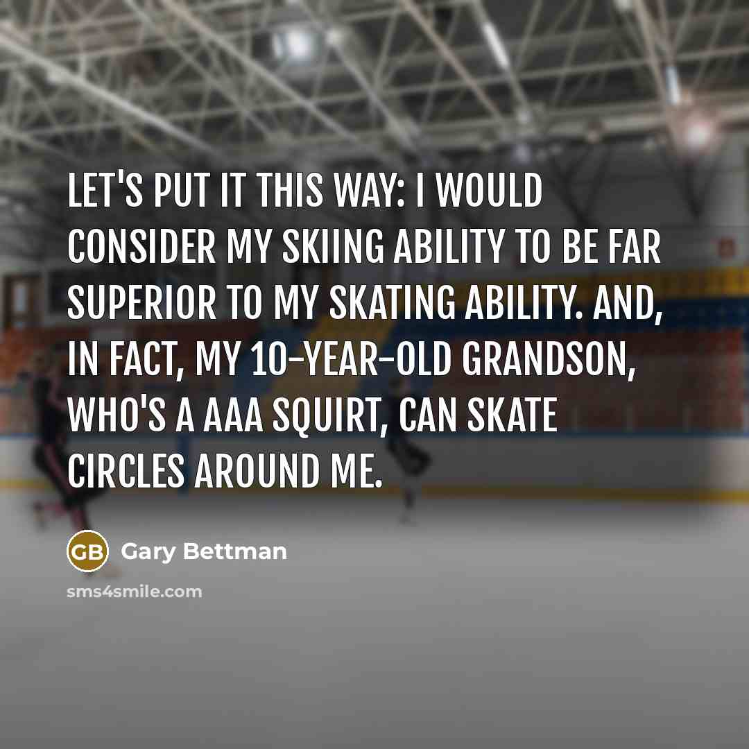“Let's put it this way: I would consider my skiing ability to be far superior to my skating ability. And, in fact, my 10-year-old grandson, who's a AAA squirt, can skate circles around me.” quote by Gary Bettman
