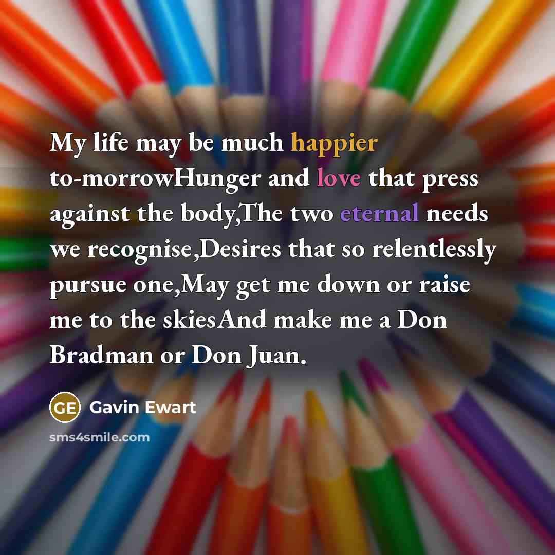 “My life may be much happier to-morrowHunger and love that press against the body,The two eternal needs we recognise,Desires that so relentlessly pursue one,May get me down or raise me to the skiesAnd make me a Don Bradman or Don Juan.” quote by Gavin Ewart
