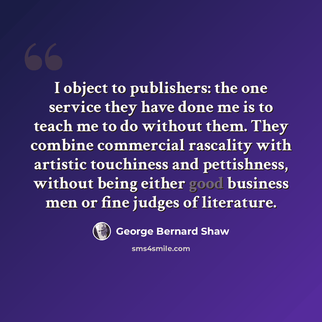 “I object to publishers: the one service they have done me is to teach me to do without them. They combine commercial rascality with artistic touchiness and pettishness, without being either good business men or fine judges of literature.” quote by George Bernard Shaw