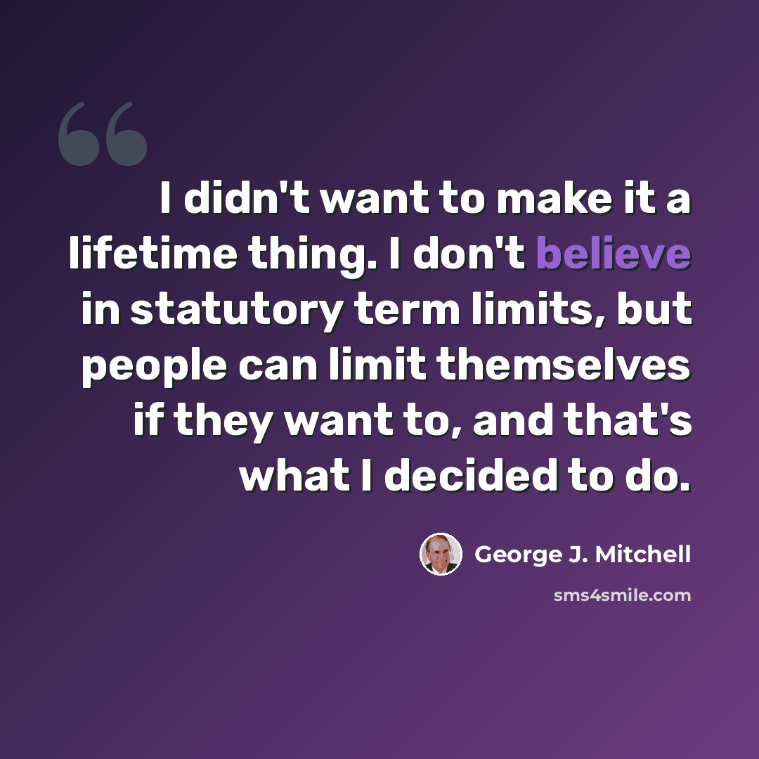 “I didn't want to make it a lifetime thing. I don't believe in statutory term limits, but people can limit themselves if they want to, and that's what I decided to do.” quote by George J. Mitchell