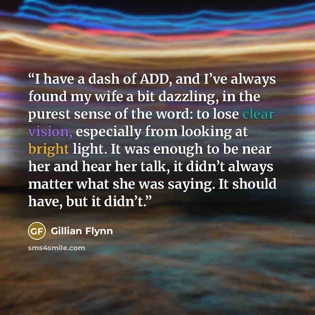 “I have a dash of ADD, and I’ve always found my wife a bit dazzling, in the purest sense of the word: to lose clear vision, especially from looking at bright light. It was enough to be near her and hear her talk, it didn’t always matter what she was saying. It should have, but it didn’t.” quote by Gillian Flynn