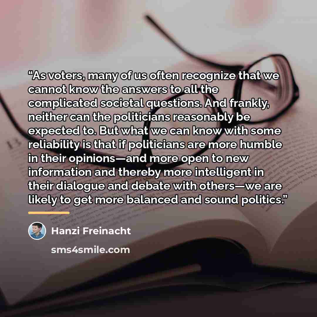 “As voters, many of us often recognize that we cannot know the answers to all the complicated societal questions. And frankly, neither can the politicians reasonably be expected to. But what we can know with some reliability is that if politicians are more humble in their opinions—and more open to…” quote by Hanzi Freinacht