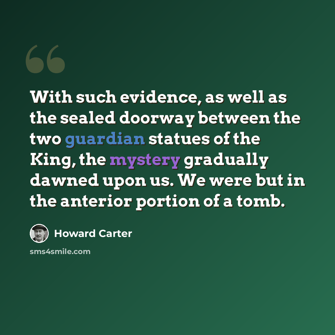 “With such evidence, as well as the sealed doorway between the two guardian statues of the King, the mystery gradually dawned upon us. We were but in the anterior portion of a tomb.” quote by Howard Carter
