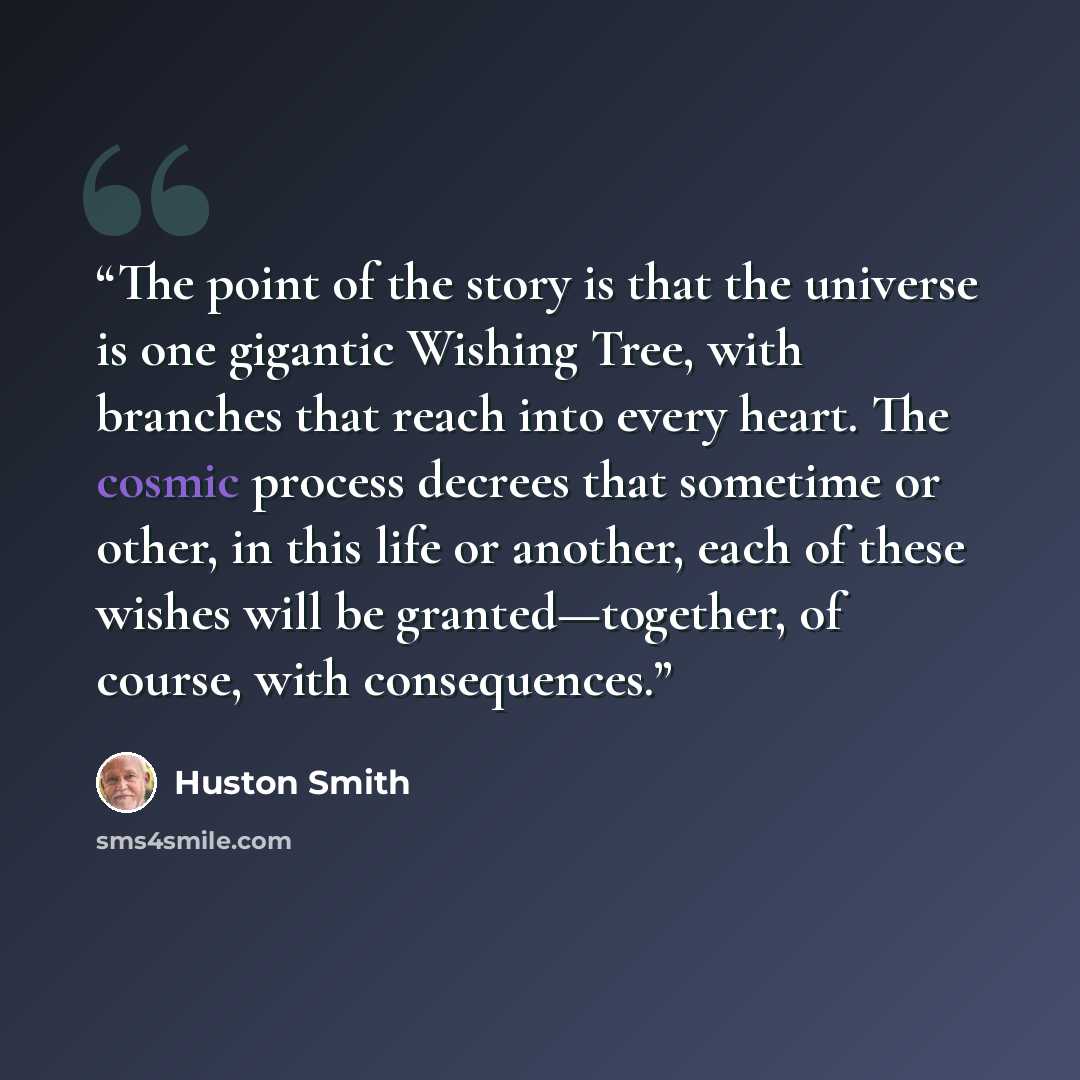 “The point of the story is that the universe is one gigantic Wishing Tree, with branches that reach into every heart. The cosmic process decrees that sometime or other, in this life or another, each of these wishes will be granted—together, of course, with consequences.” quote by Huston Smith