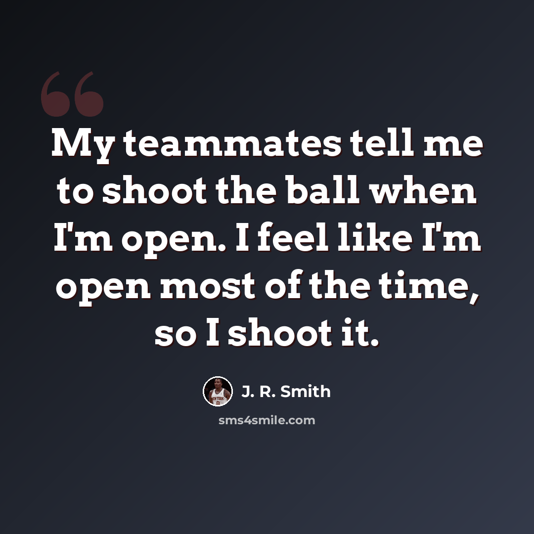 “My teammates tell me to shoot the ball when I'm open. I feel like I'm open most of the time, so I shoot it.” quote by J. R. Smith