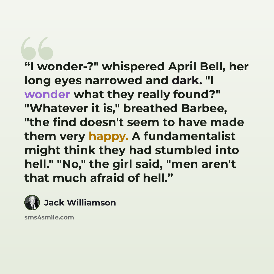 “I wonder-?" whispered April Bell, her long eyes narrowed and dark. "I wonder what they really found?" "Whatever it is," breathed Barbee, "the find doesn't seem to have made them very happy. A fundamentalist might think they had stumbled into hell." "No," the girl said, "men aren't that much afraid…” quote by Jack Williamson