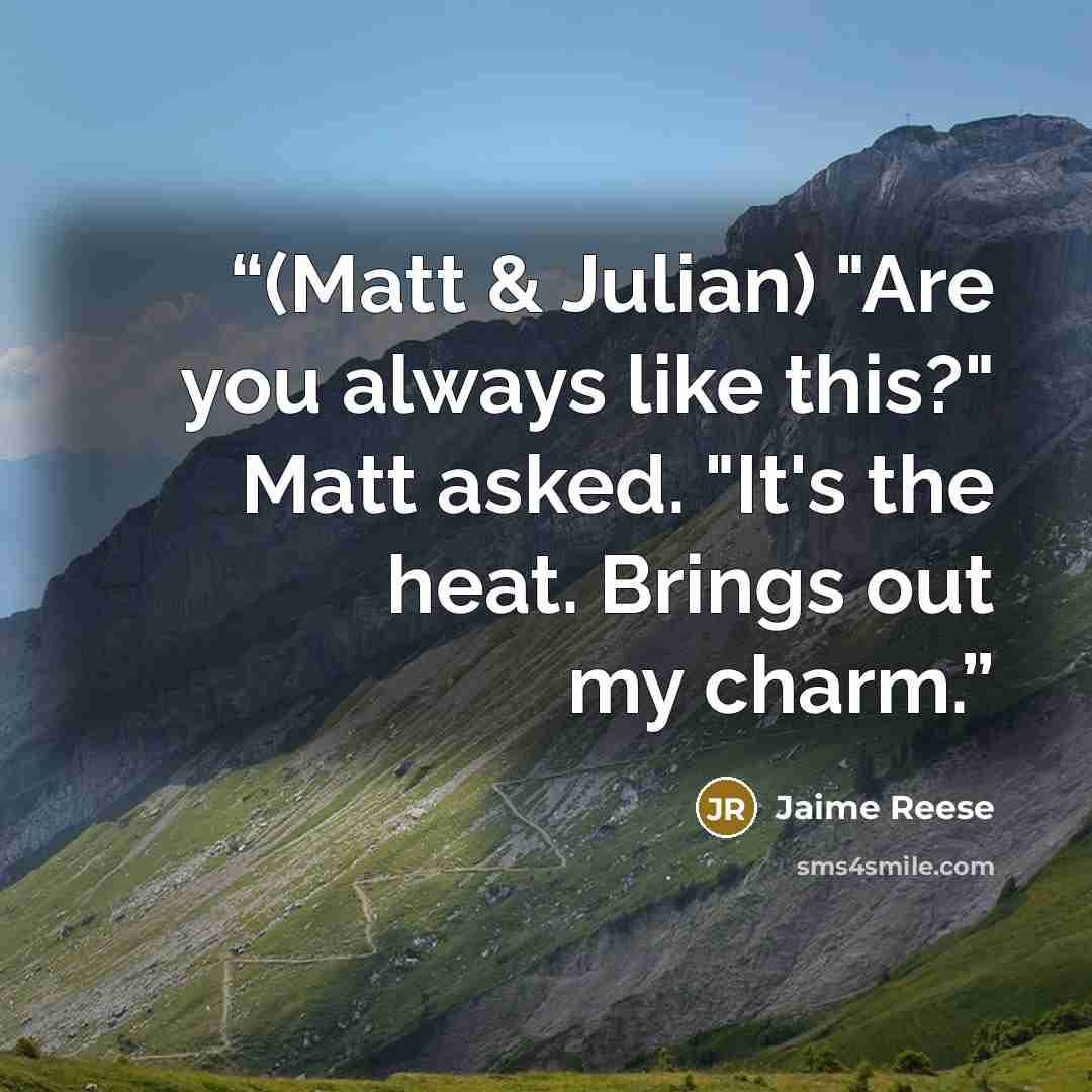 “(Matt & Julian) "Are you always like this?" Matt asked. "It's the heat. Brings out my charm.” quote by Jaime Reese