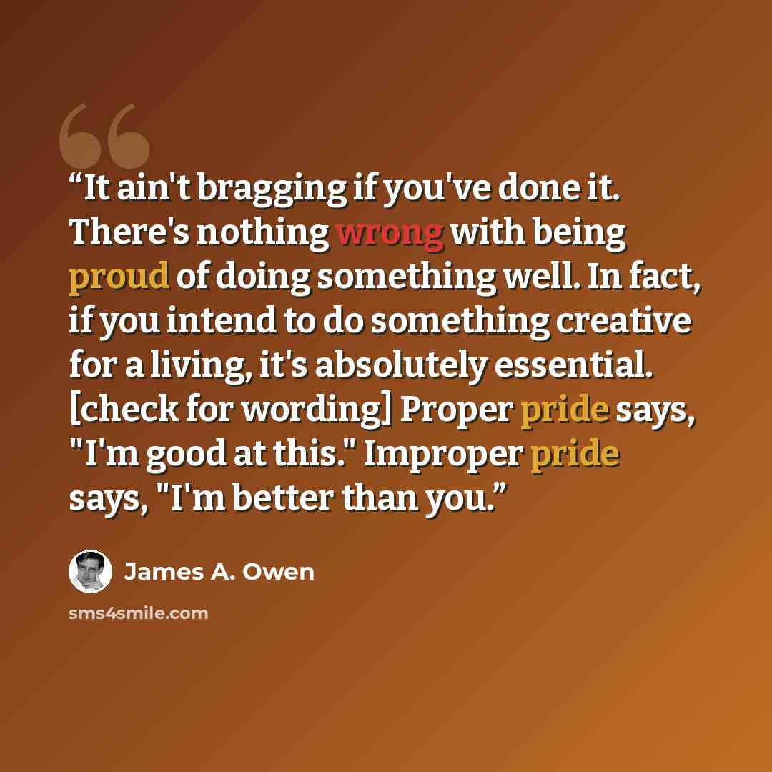 “It ain't bragging if you've done it. There's nothing wrong with being proud of doing something well. In fact, if you intend to do something creative for a living, it's absolutely essential. [check for wording] Proper pride says, "I'm good at this." Improper pride says, "I'm better than you.” quote by James A. Owen