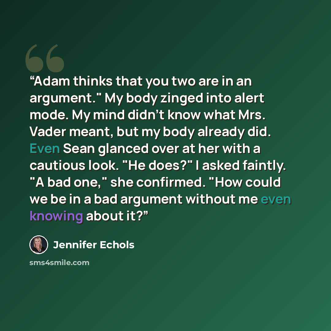 “Adam thinks that you two are in an argument." My body zinged into alert mode. My mind didn't know what Mrs. Vader meant, but my body already did. Even Sean glanced over at her with a cautious look. "He does?" I asked faintly. "A bad one," she confirmed. "How could we be in a bad argument without…” quote by Jennifer Echols