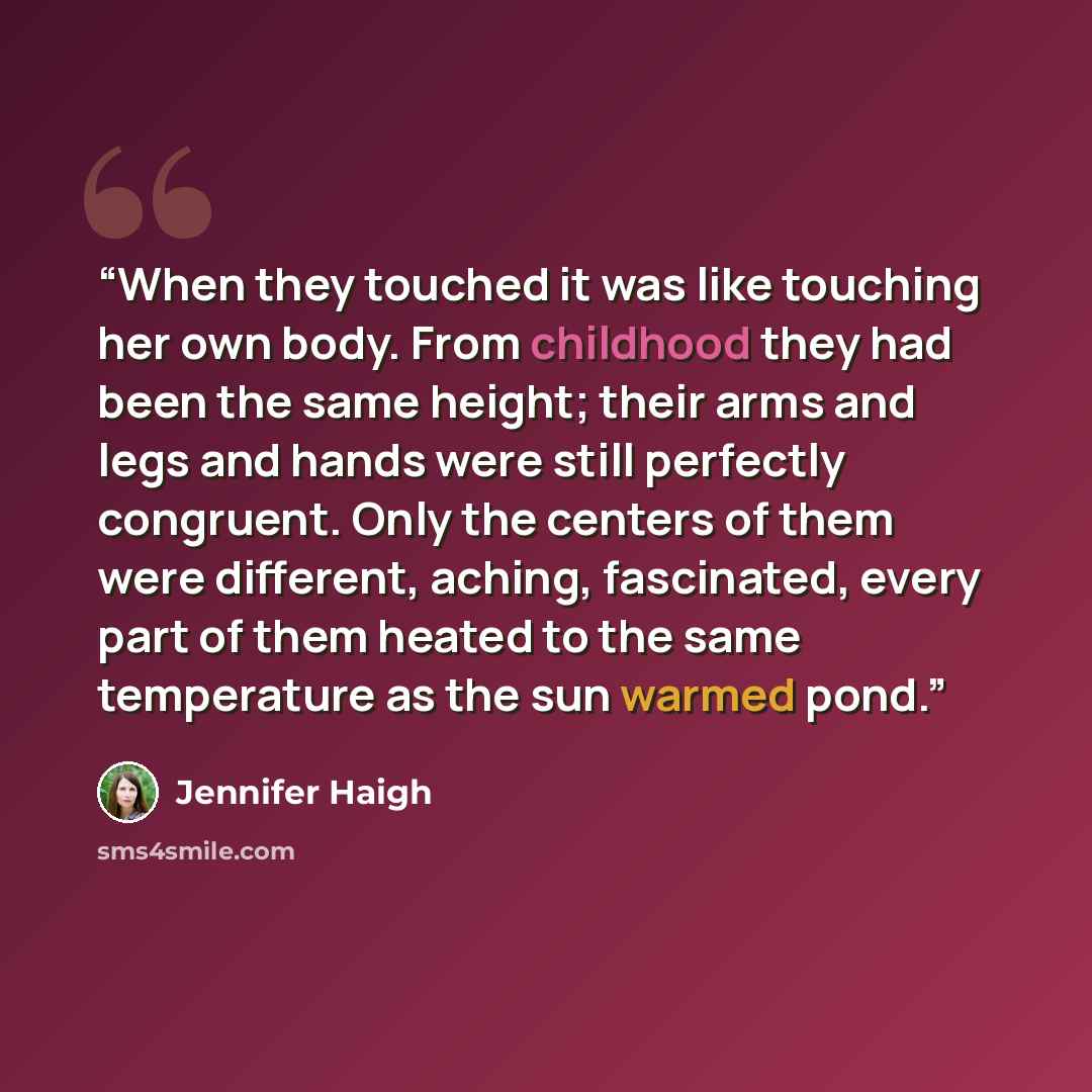 “When they touched it was like touching her own body. From childhood they had been the same height; their arms and legs and hands were still perfectly congruent. Only the centers of them were different, aching, fascinated, every part of them heated to the same temperature as the sun warmed pond.” quote by Jennifer Haigh