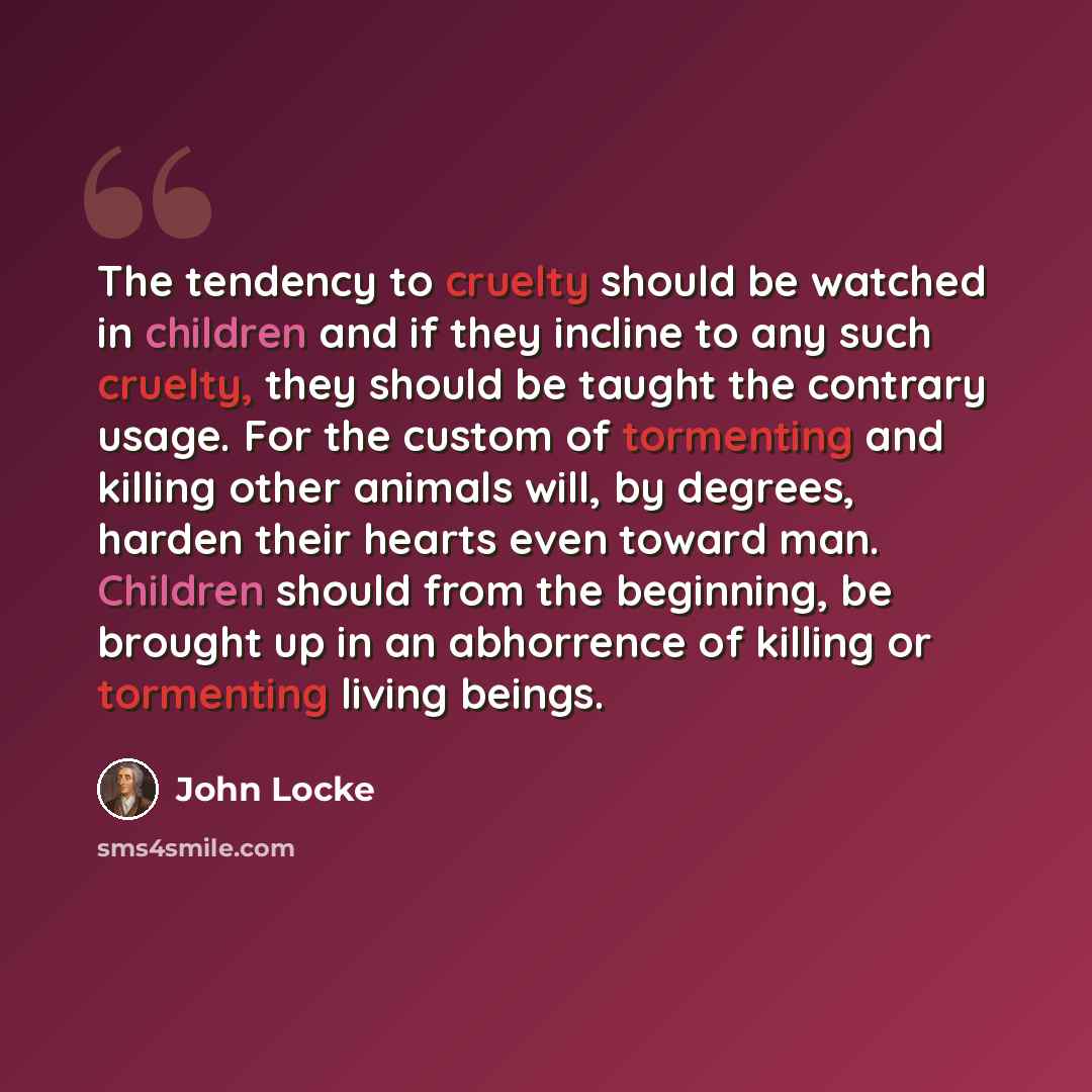 “The tendency to cruelty should be watched in children and if they incline to any such cruelty, they should be taught the contrary usage. For the custom of tormenting and killing other animals will, by degrees, harden their hearts even toward man. Children should from the beginning, be brought up…” quote by John Locke