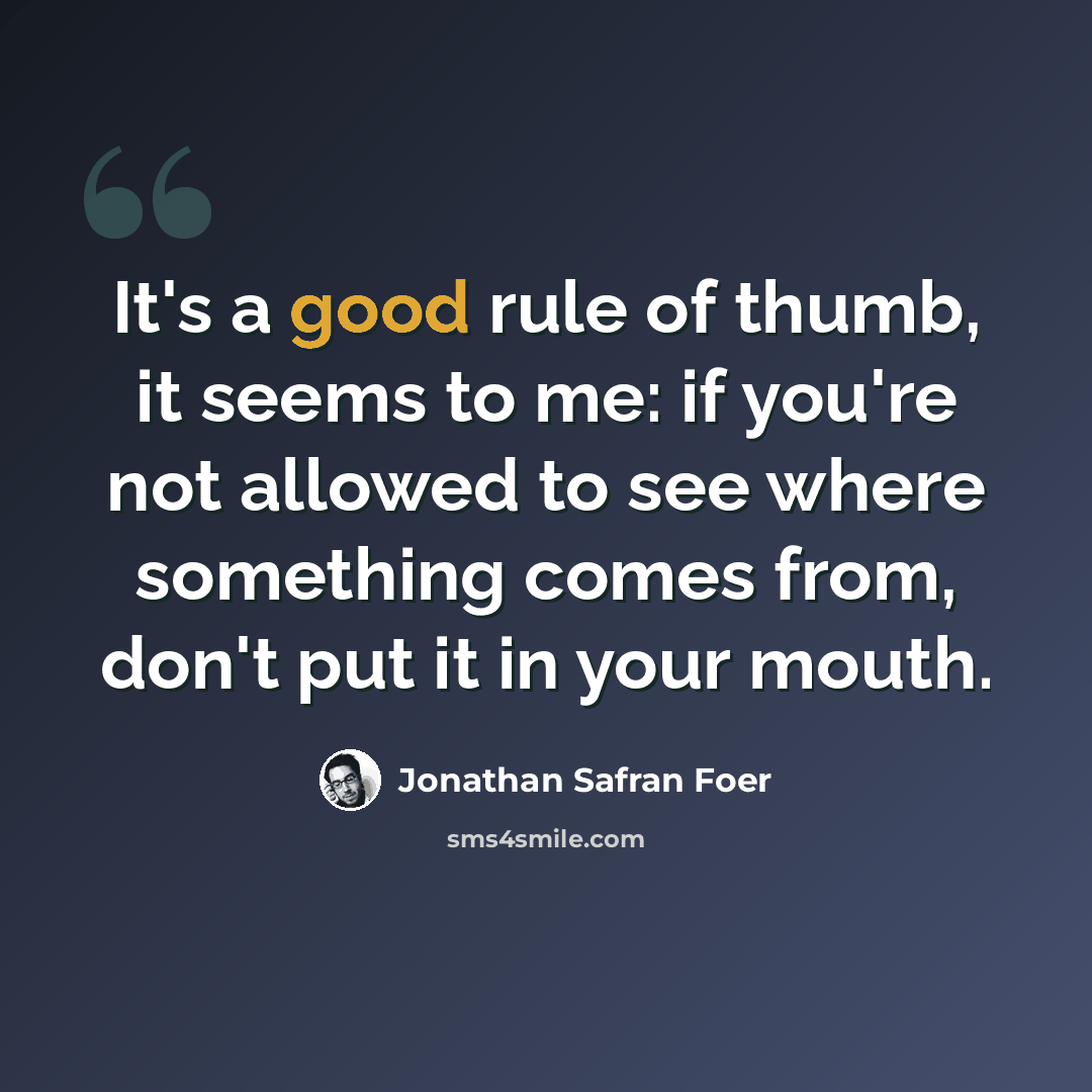 “It's a good rule of thumb, it seems to me: if you're not allowed to see where something comes from, don't put it in your mouth.” quote by Jonathan Safran Foer