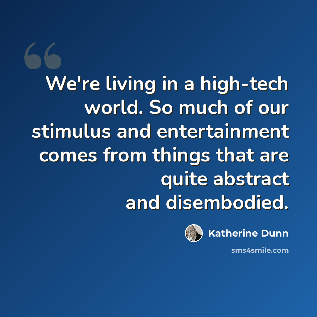 “We're living in a high-tech world. So much of our stimulus and entertainment comes from things that are quite abstract and disembodied.” quote by Katherine Dunn