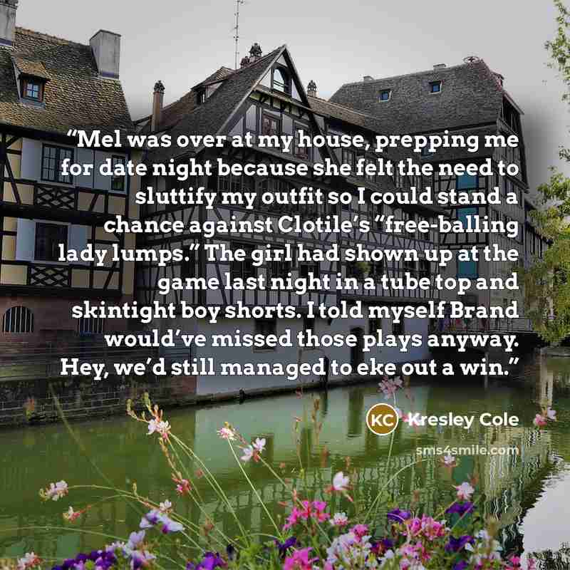 “Mel was over at my house, prepping me for date night because she felt the need to sluttify my outfit so I could stand a chance against Clotile’s “free-balling lady lumps.” The girl had shown up at the game last night in a tube top and skintight boy shorts. I told myself Brand would’ve missed those…” quote by Kresley Cole