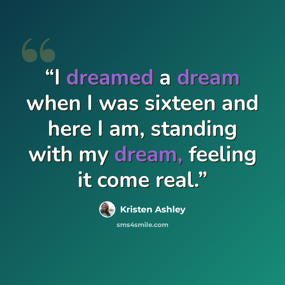“I dreamed a dream when I was sixteen and here I am, standing with my dream, feeling it come real.” quote by Kristen Ashley