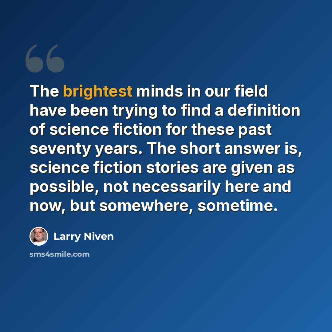 “The brightest minds in our field have been trying to find a definition of science fiction for these past seventy years. The short answer is, science fiction stories are given as possible, not necessarily here and now, but somewhere, sometime.” quote by Larry Niven