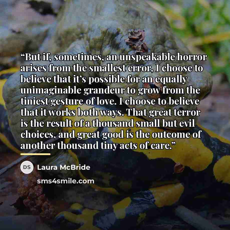 “But if, sometimes, an unspeakable horror arises from the smallest error, I choose to believe that it’s possible for an equally unimaginable grandeur to grow from the tiniest gesture of love. I choose to believe that it works both ways. That great terror is the result of a thousand small but evil…” quote by Laura McBride