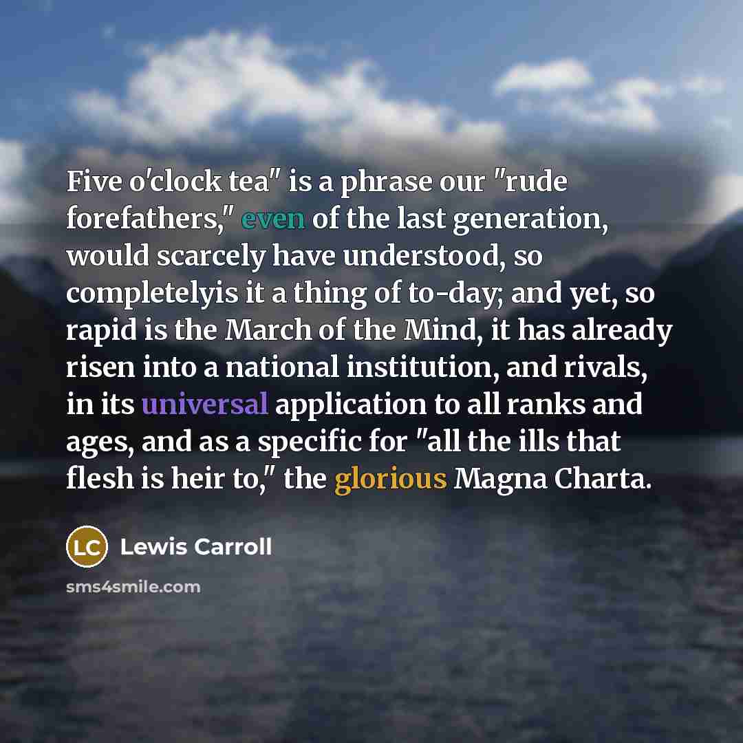 “Five o'clock tea" is a phrase our "rude forefathers," even of the last generation, would scarcely have understood, so completelyis it a thing of to-day; and yet, so rapid is the March of the Mind, it has already risen into a national institution, and rivals, in its universal application to all…” quote by Lewis Carroll
