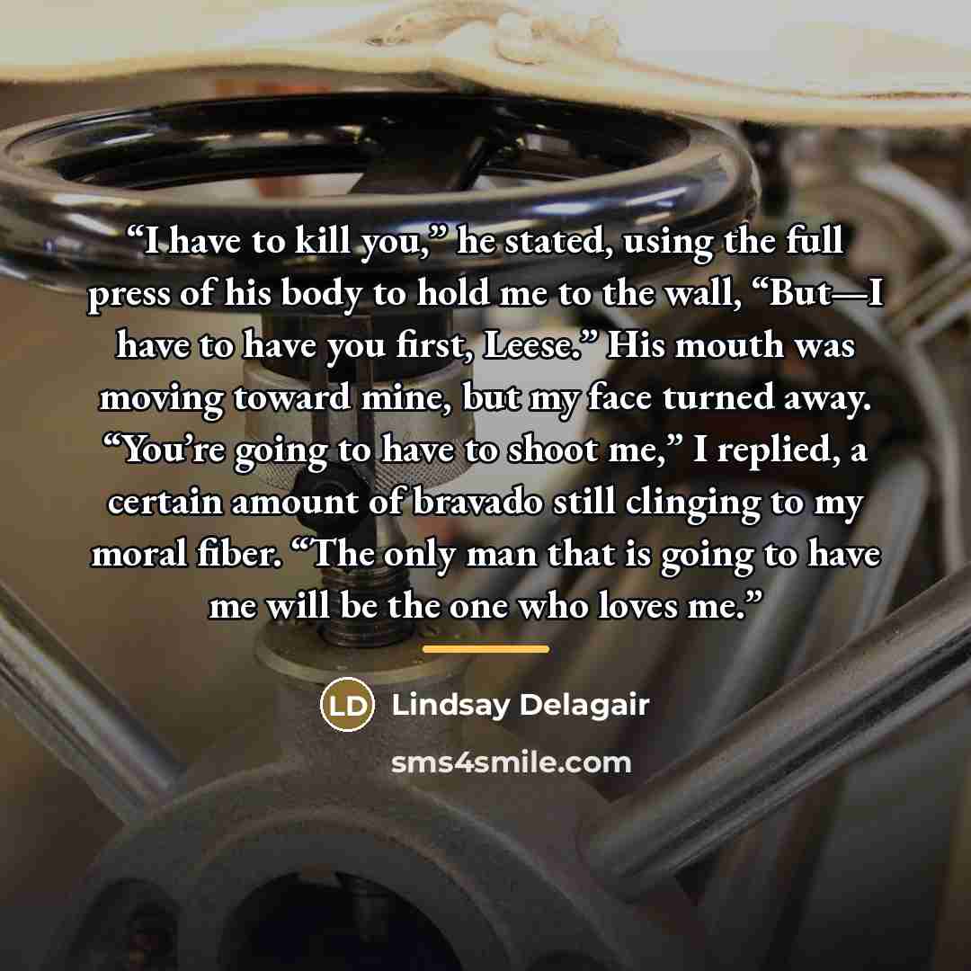 “I have to kill you,” he stated, using the full press of his body to hold me to the wall, “But—I have to have you first, Leese.” His mouth was moving toward mine, but my face turned away. “You’re going to have to shoot me,” I replied, a certain amount of bravado still clinging to my moral fiber…” quote by Lindsay Delagair