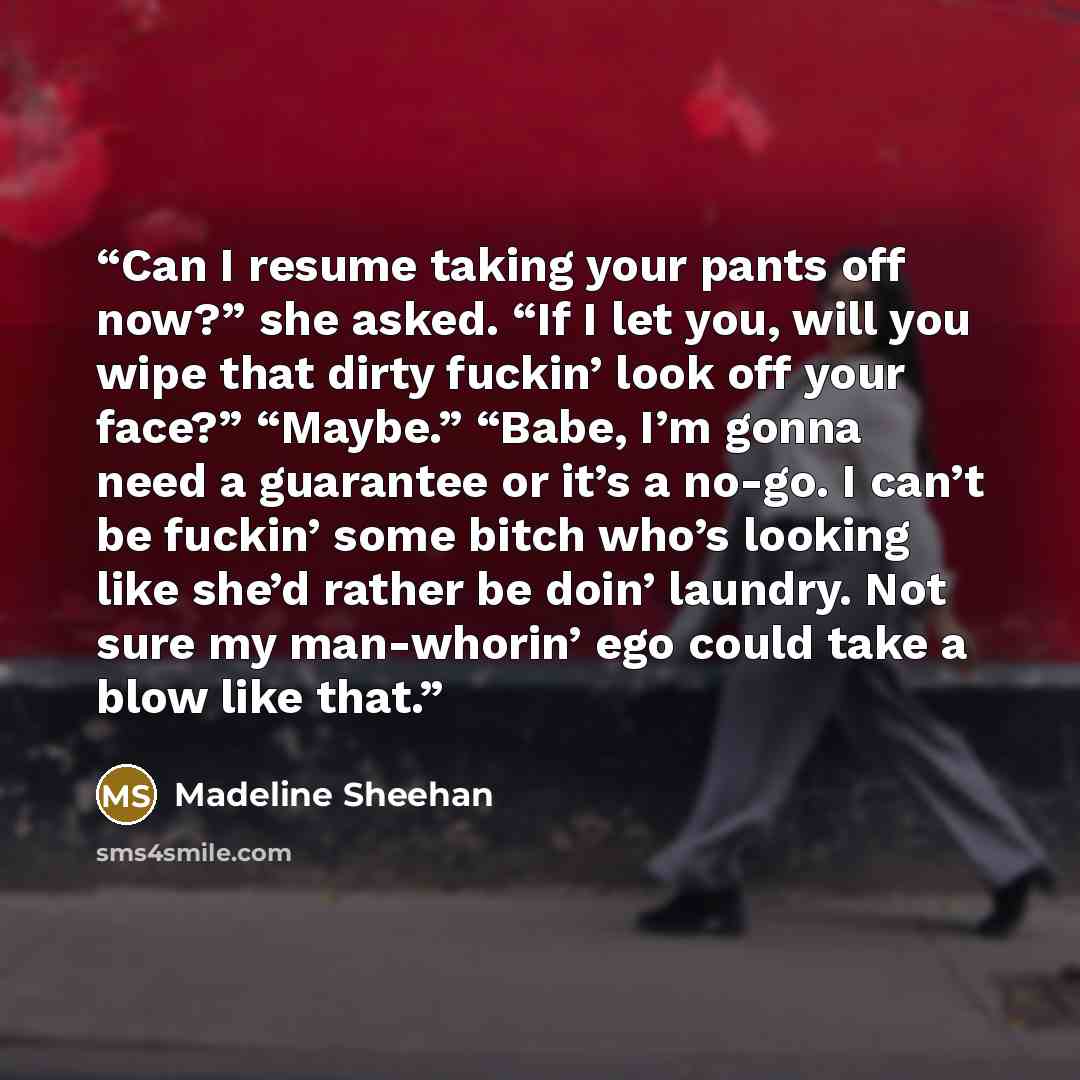 “Can I resume taking your pants off now?” she asked. “If I let you, will you wipe that dirty fuckin’ look off your face?” “Maybe.” “Babe, I’m gonna need a guarantee or it’s a no-go. I can’t be fuckin’ some bitch who’s looking like she’d rather be doin’ laundry. Not sure my man-whorin’ ego could…” quote by Madeline Sheehan