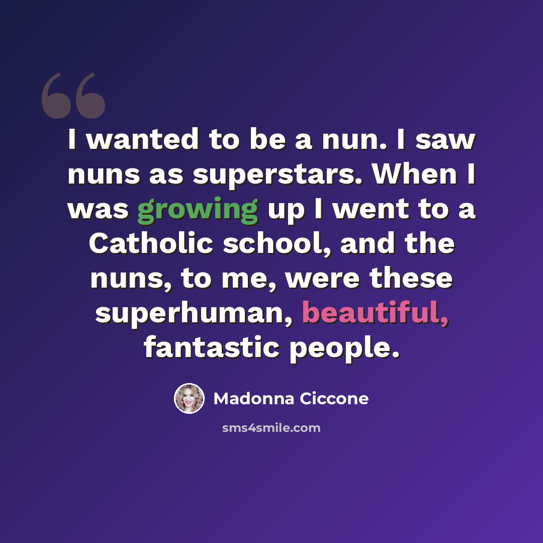 “I wanted to be a nun. I saw nuns as superstars. When I was growing up I went to a Catholic school, and the nuns, to me, were these superhuman, beautiful, fantastic people.” quote by Madonna Ciccone