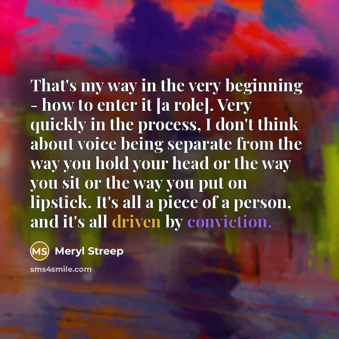 “That's my way in the very beginning - how to enter it [a role]. Very quickly in the process, I don't think about voice being separate from the way you hold your head or the way you sit or the way you put on lipstick. It's all a piece of a person, and it's all driven by conviction.” quote by Meryl Streep