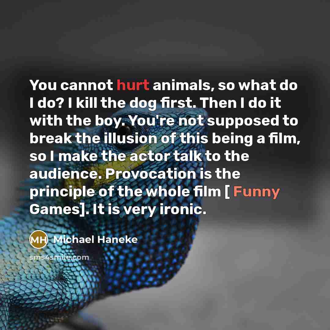 “You cannot hurt animals, so what do I do? I kill the dog first. Then I do it with the boy. You're not supposed to break the illusion of this being a film, so I make the actor talk to the audience. Provocation is the principle of the whole film [ Funny Games]. It is very ironic.” quote by Michael Haneke