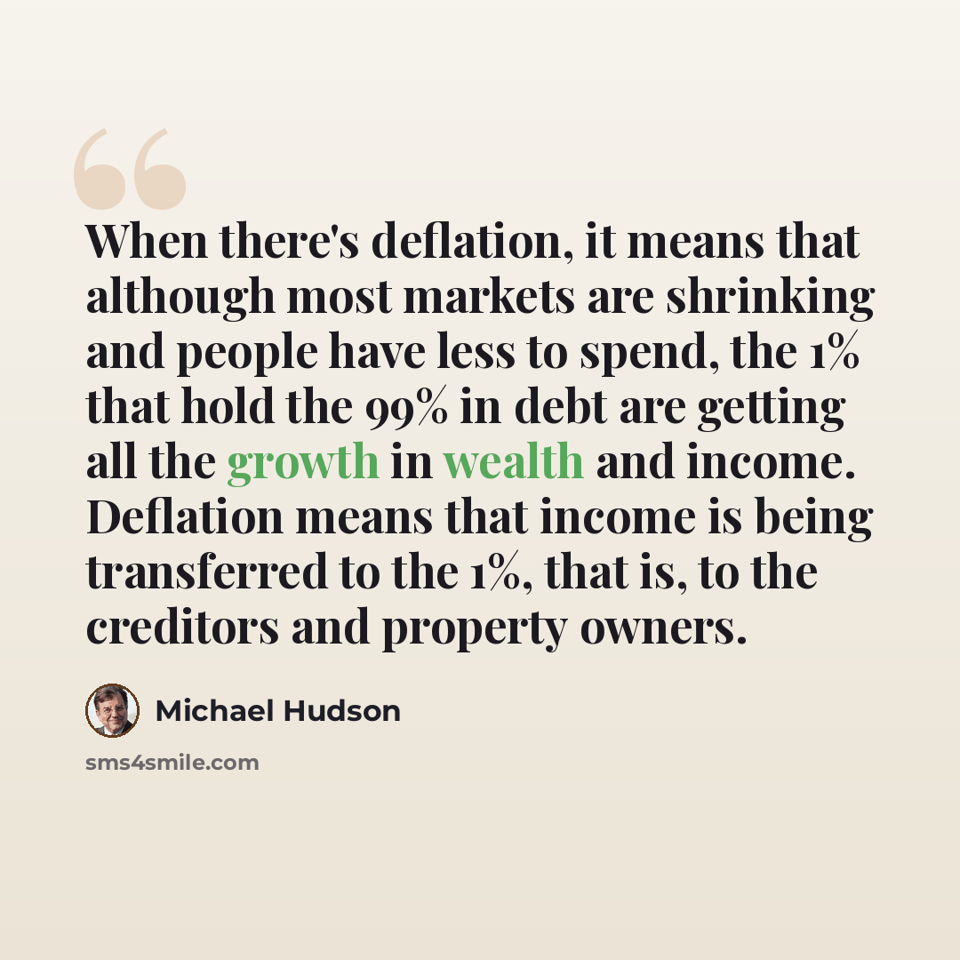 “When there's deflation, it means that although most markets are shrinking and people have less to spend, the 1% that hold the 99% in debt are getting all the growth in wealth and income. Deflation means that income is being transferred to the 1%, that is, to the creditors and property owners.” quote by Michael Hudson